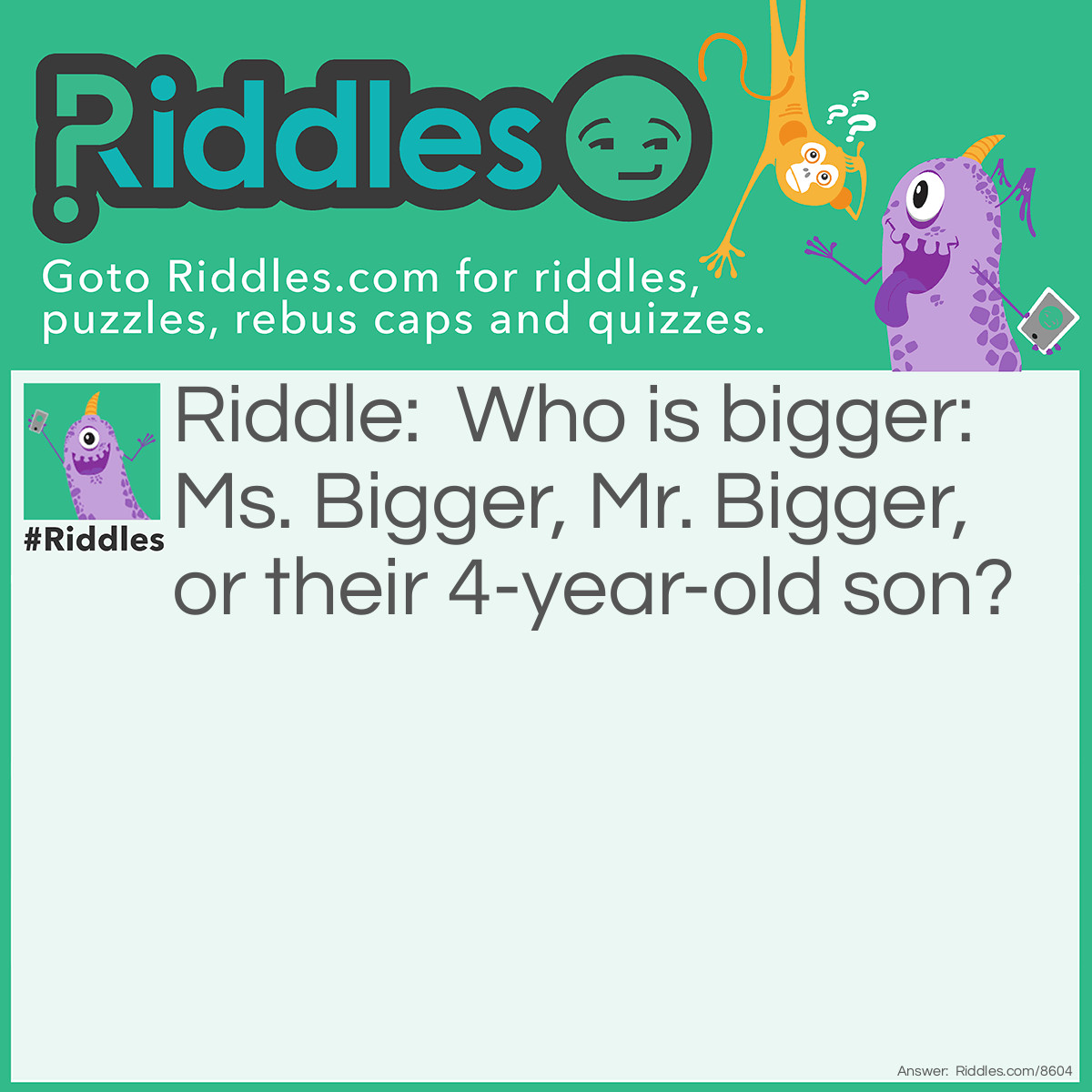Riddle: Who is bigger: Ms. Bigger, Mr. Bigger, or their 4-year-old son? Answer: The son because he is a little Bigger!