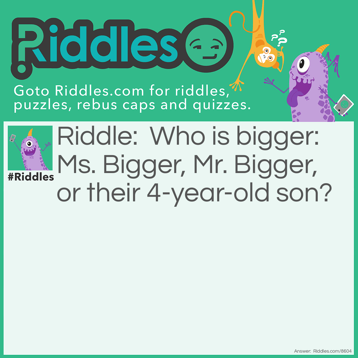 Riddle: Who is bigger: Mrs. Bigger, Mr. Bigger, or their 4-year-old son? Answer: The son because he is a little Bigger!