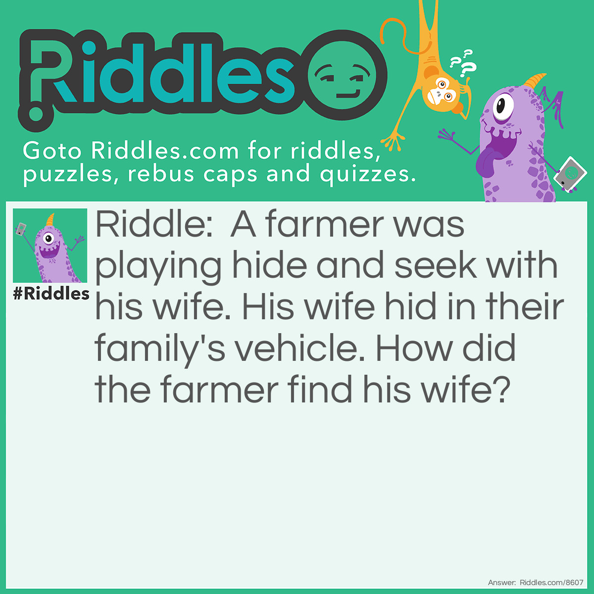 Riddle: A farmer was playing hide and seek with his wife. His wife hid in their family's vehicle. How did the farmer find his wife? Answer: He tractor down! (TRACKED HER down)