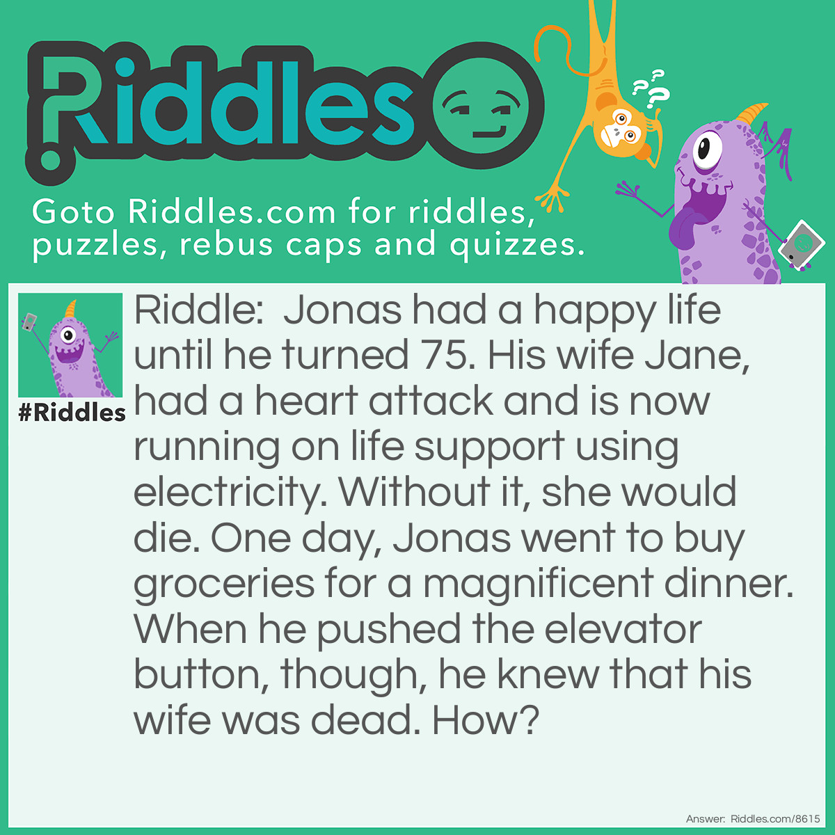 Riddle: Jonas had a happy life until he turned 75. His wife Jane, had a heart attack and is now running on life support using electricity. Without it, she would die. One day, Jonas went to buy groceries for a magnificent dinner. When he pushed the elevator button, though, he knew that his wife was dead. How? Answer: The elevator did not startup. That means there was a power outage and the electricity was gone. That means the life support failed.