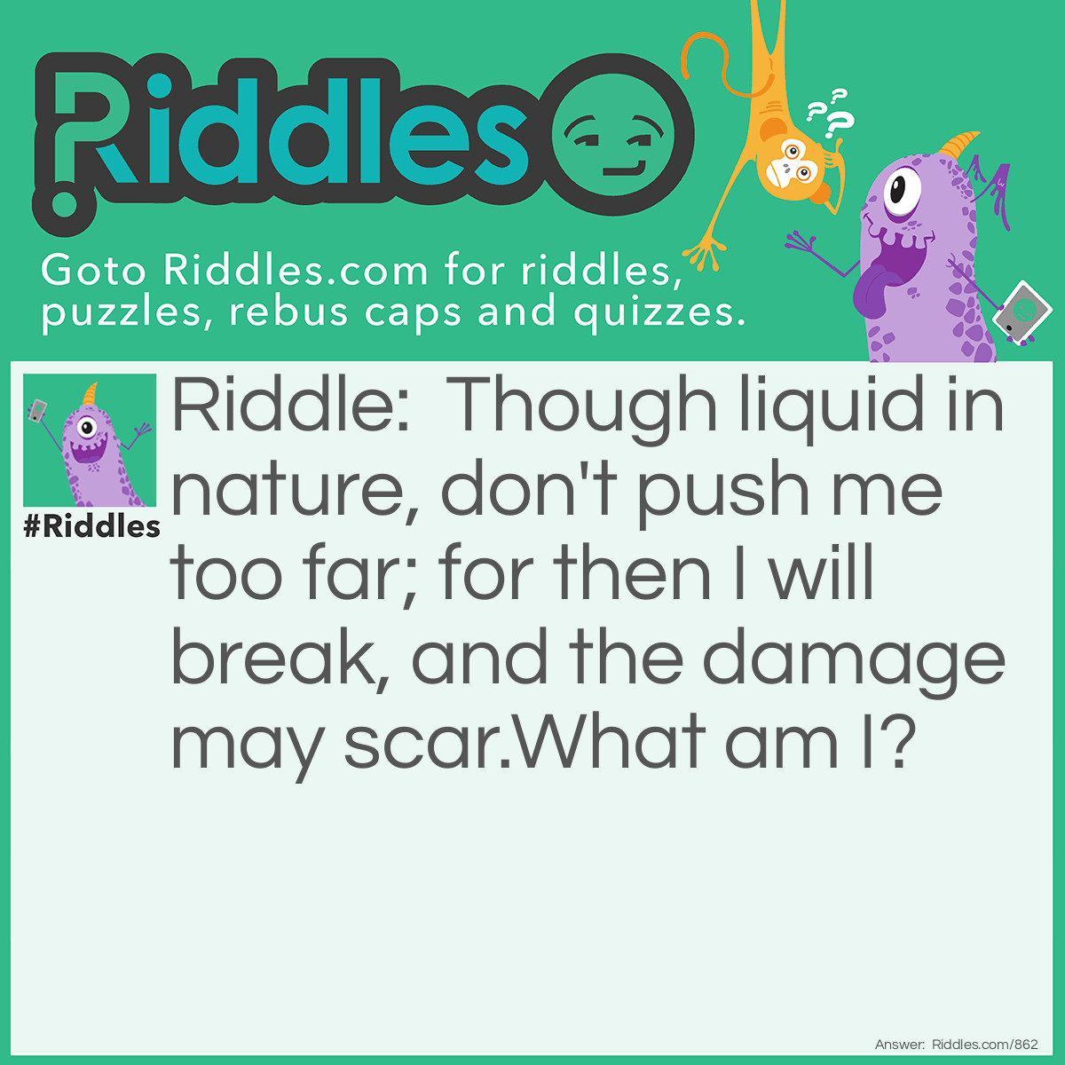 Riddle: Though liquid in nature, don't push me too far; for then I will break, and the damage may scar. 
What am I? Answer: Glass.