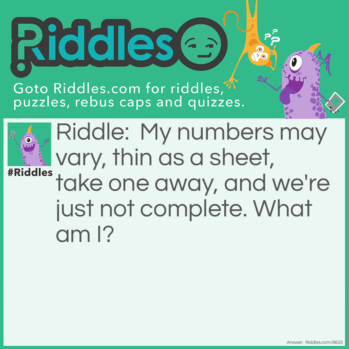 Riddle: My numbers may vary, thin as a sheet, take one away, and we're just not complete. What am I? Answer: A Book.