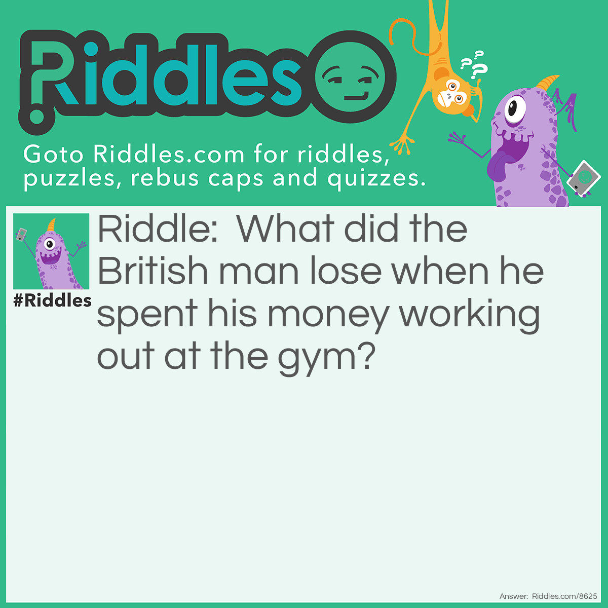 Riddle: What did the British man lose when he spent his money working out at the gym? Answer: Pounds.