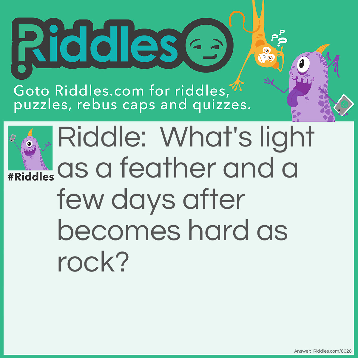 Riddle: What's light as a feather and a few days after becomes hard as rock? Answer: Snow.