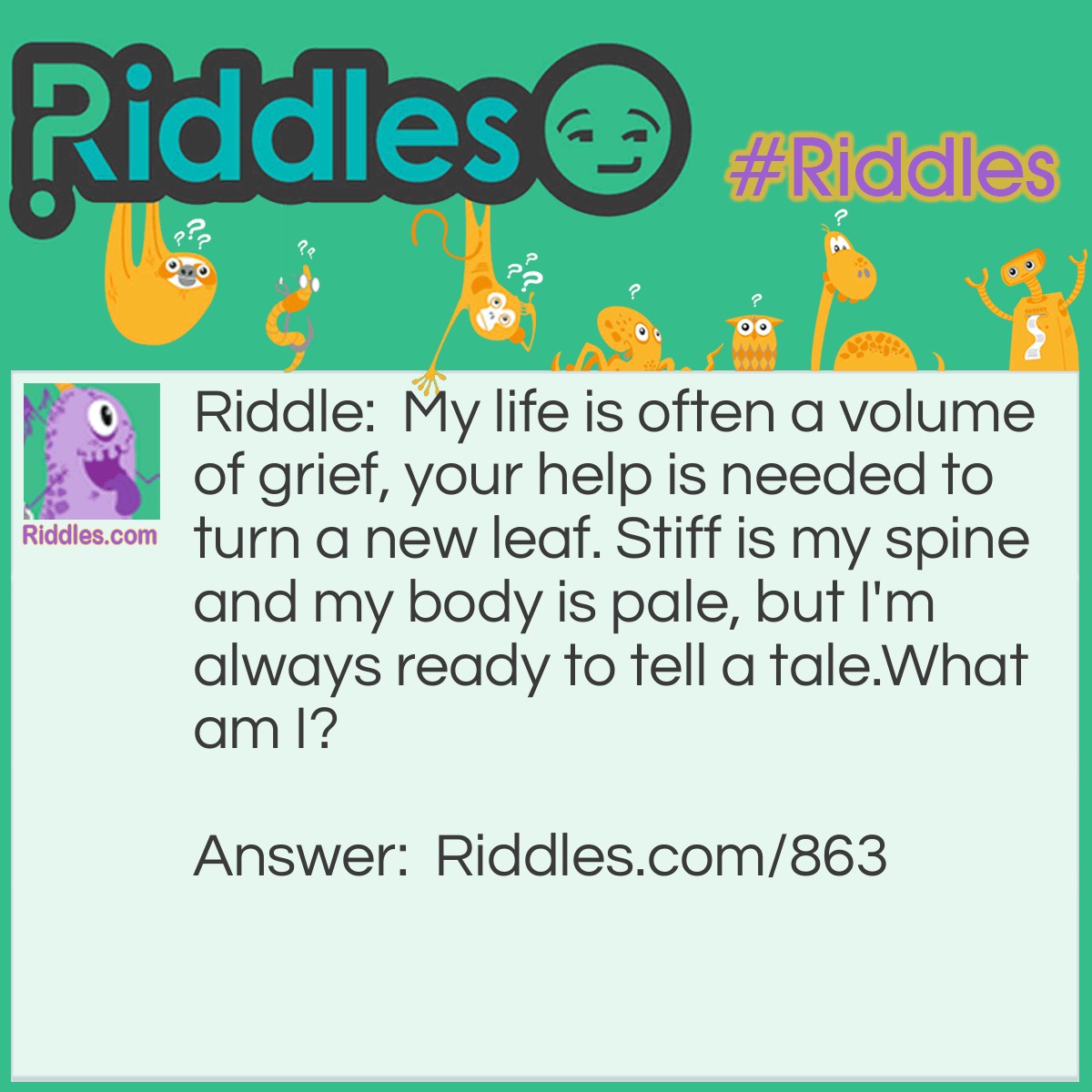 Riddle: My life is often a volume of grief, your help is needed to turn a new leaf. Stiff is my spine and my body is pale, but I'm always ready to tell a tale.
What am I? Answer: A book!