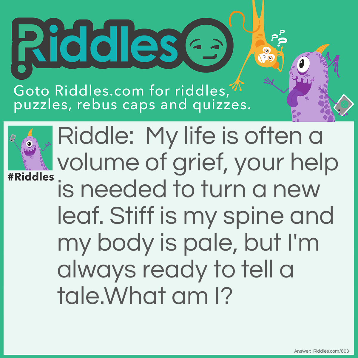 Riddle: My life is often a volume of grief, your help is needed to turn a new leaf. Stiff is my spine and my body is pale, but I'm always ready to tell a tale.
What am I? Answer: A book!