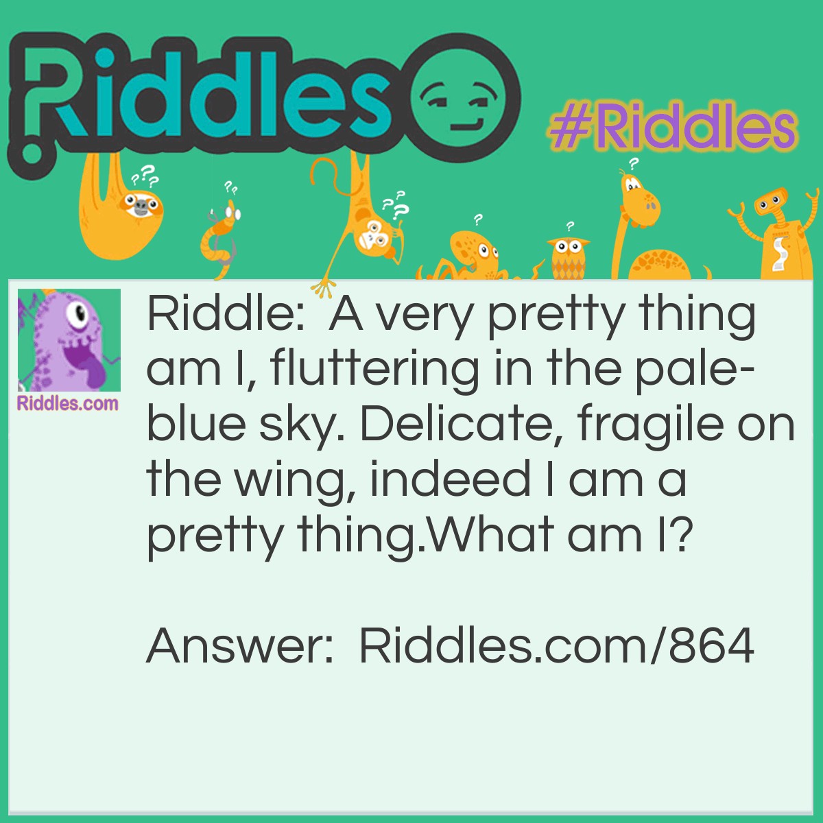 Riddle: A very pretty thing am I, fluttering in the pale-blue sky. Delicate, fragile on the wing, indeed I am a pretty thing.
What am I? Answer: A beautiful butterfly.