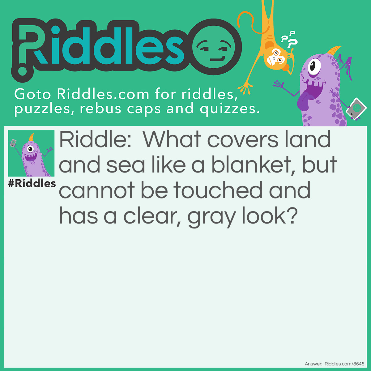 Riddle: What covers land and sea like a blanket, but cannot be touched and has a clear, gray look? Answer: I am mist.