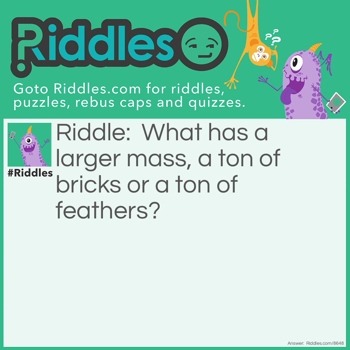 Riddle: What has a larger mass, a ton of bricks or a ton of feathers? Answer: A ton of feathers.