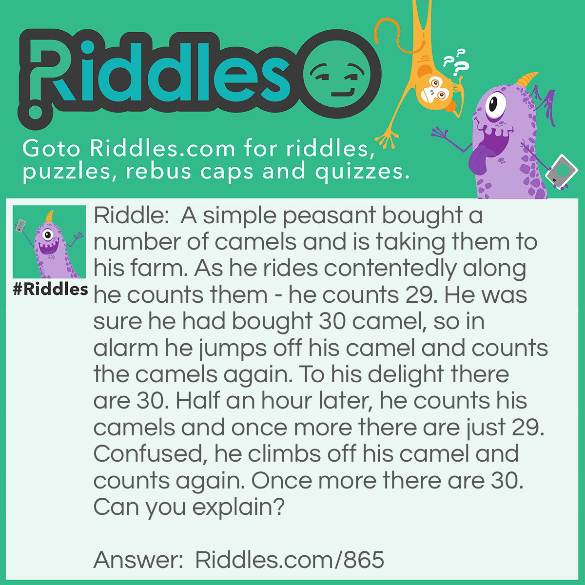 Riddle: A simple peasant bought a number of camels and is taking them to his farm. As he rides contentedly along he counts them - he counts 29. He was sure he had bought 30 camel, so in alarm he jumps off his camel and counts the camels again. To his delight there are 30. Half an hour later, he counts his camels and once more there are just 29. Confused, he climbs off his camel and counts again. Once more there are 30. Can you explain? Answer: When he is on the camel he omits to count it.