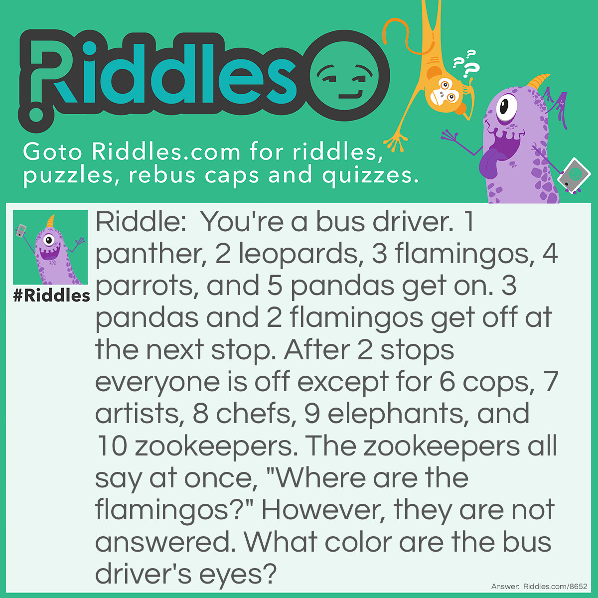 Riddle: You're a bus driver. 1 panther, 2 leopards, 3 flamingos, 4 parrots, and 5 pandas get on. 3 pandas and 2 flamingos get off at the next stop. After 2 stops everyone is off except for 6 cops, 7 artists, 8 chefs, 9 elephants, and 10 zookeepers. The zookeepers all say at once, "Where are the flamingos?" However, they are not answered. What color are the bus driver's eyes? Answer: Your eye color. You are the bus driver, but everything else I said is irrelevant to the question.