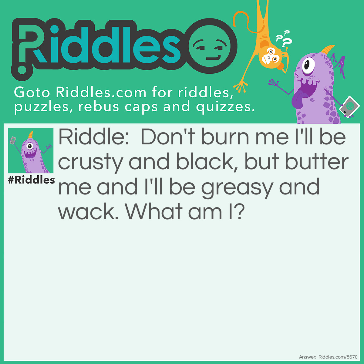 Riddle: Don't burn me I'll be crusty and black, but butter me and I'll be greasy and wack. What am I? Answer: I CANT FIND THE ANSWER PLS HELP ME!!!??? PLEASE TYPE IN THE COOMMNETS IF U KNOWHELLLLLPPP,.