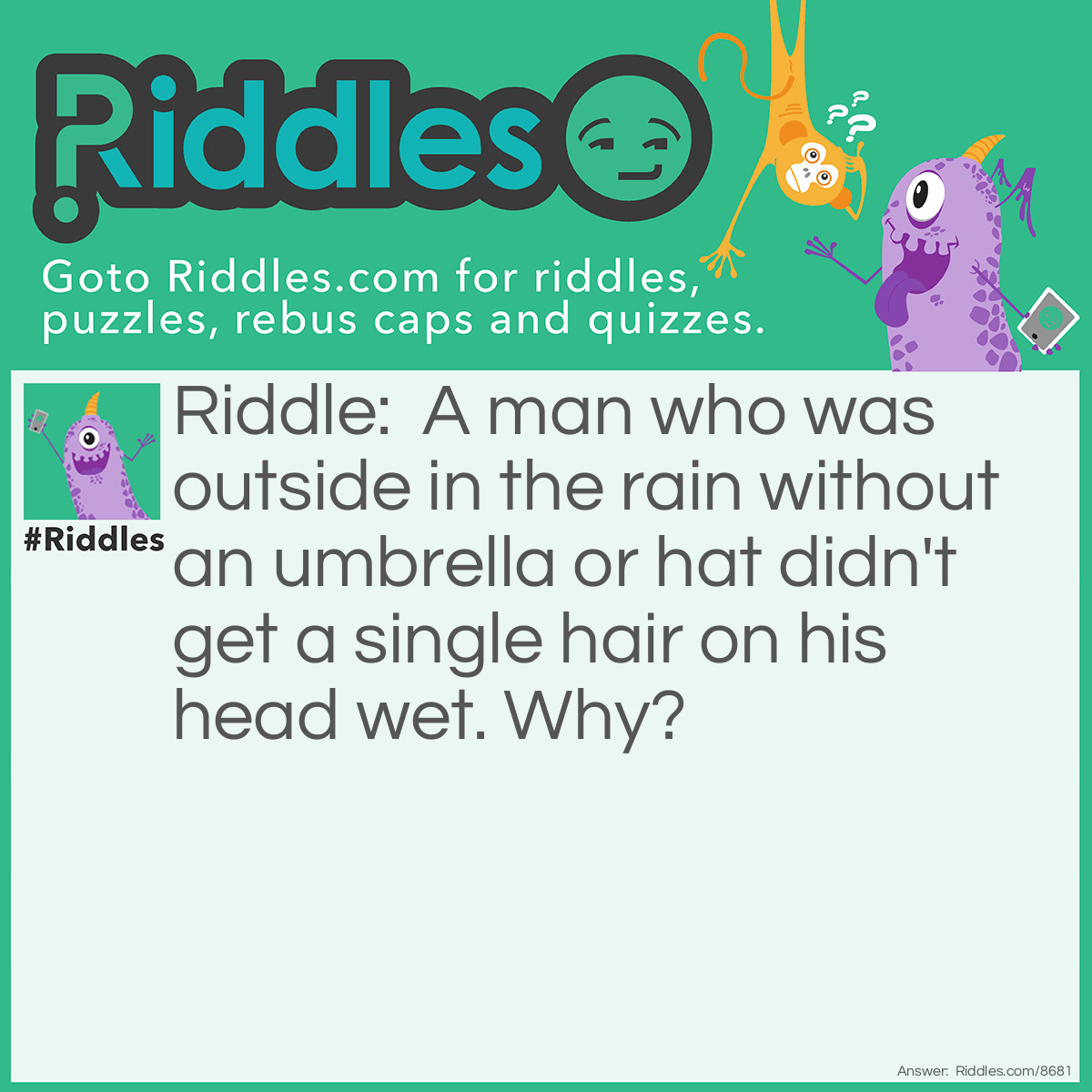 Riddle: A man who was outside in the rain without an umbrella or hat didn't get a single hair on his head wet. Why? Answer: He was bald.