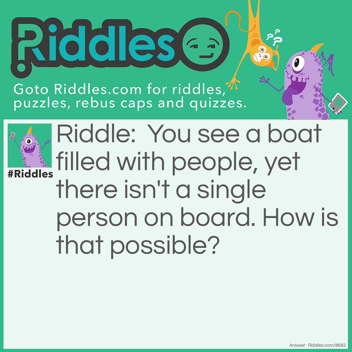 Riddle: You see a boat filled with people, yet there isn't a single person on board. How is that possible? Answer: Everyone is married