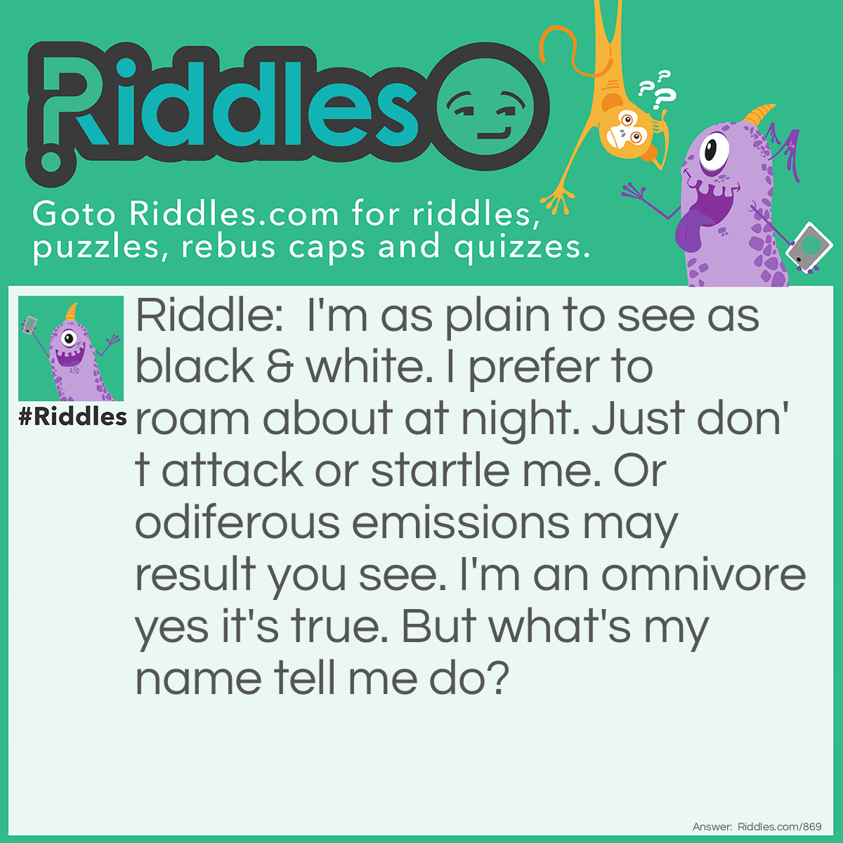 Riddle: I'm as plain to see as black & white. I prefer to roam about at night. Just don't attack or startle me. Or odiferous emissions may result you see. I'm an omnivore yes it's true. But what's my name tell me do? Answer: I am a skunk!