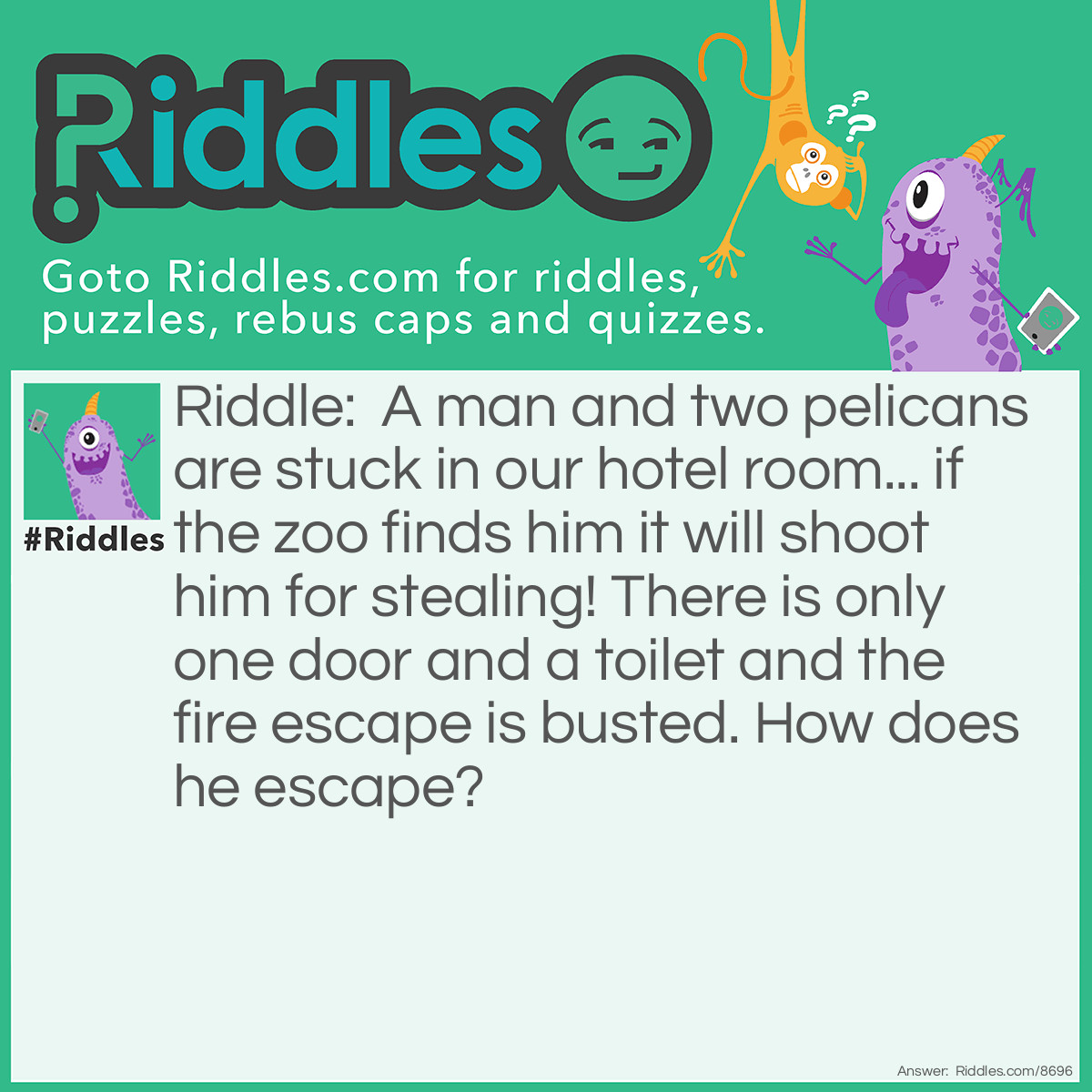 Riddle: A man and two pelicans are stuck in our hotel room... if the zoo finds him it will shoot him for stealing! There is only one door and a toilet and the fire escape is busted. How does he escape? Answer: Hide in the pelicans mouths of course! (One pelican is too small for a whole person but two might be enough)