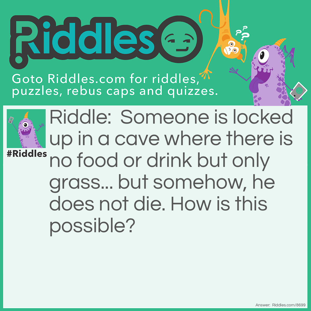 Riddle: Someone is locked up in a cave where there is no food or drink but only grass... but somehow, he does not die. How is this possible? Answer: He is a cow