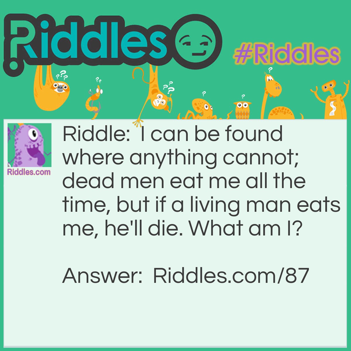Riddle: I can be found where anything cannot; dead men eat me all the time, but if a living man eats me, he'll die. What am I? Answer: I am nothing.