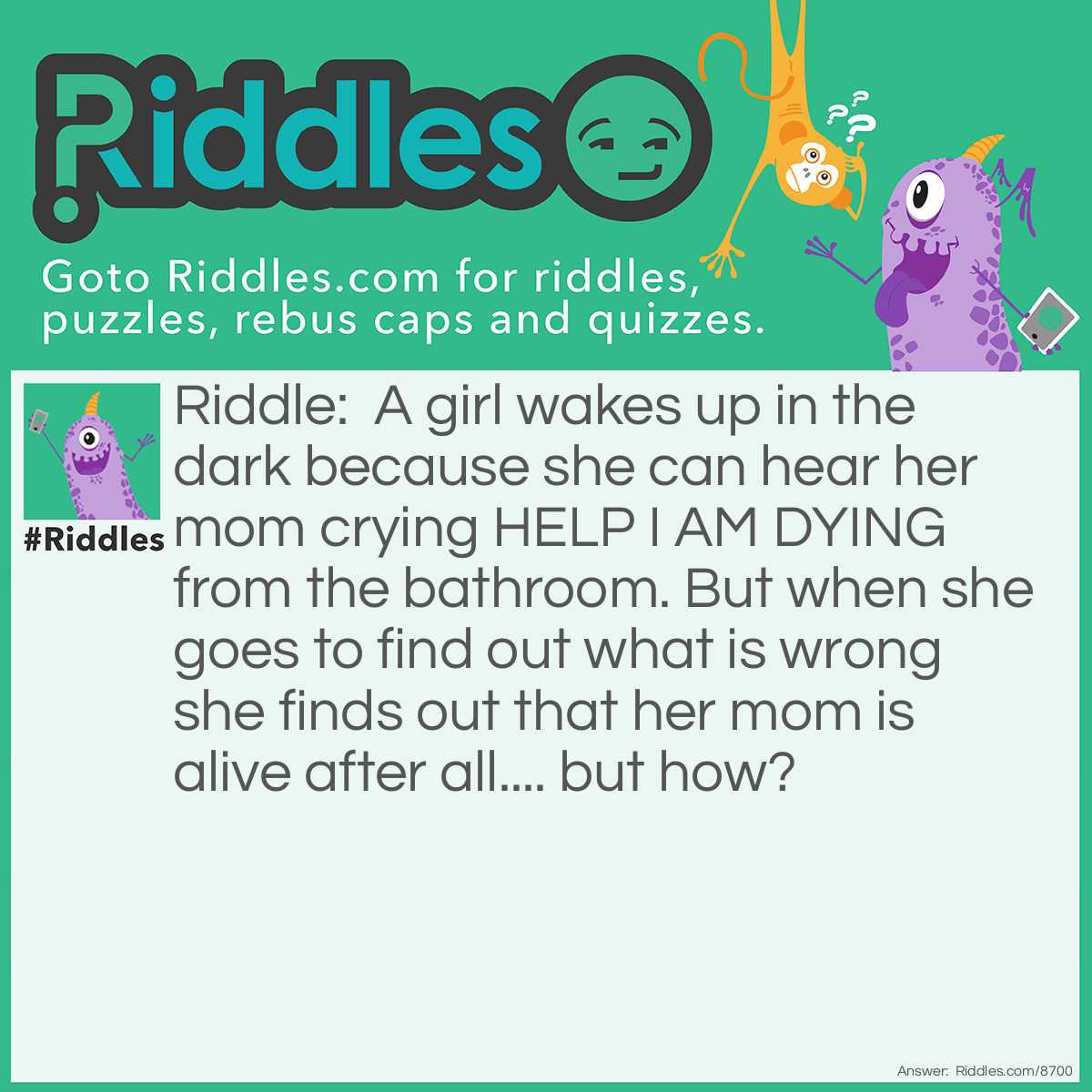 Riddle: A girl wakes up in the dark because she can hear her mom crying HELP I AM DYING from the bathroom. But when she goes to find out what is wrong she finds out that her mom is alive after all.... but how? Answer: Her mom was washing her hair but she couldnt see in the dark and used up some hair die by accident.