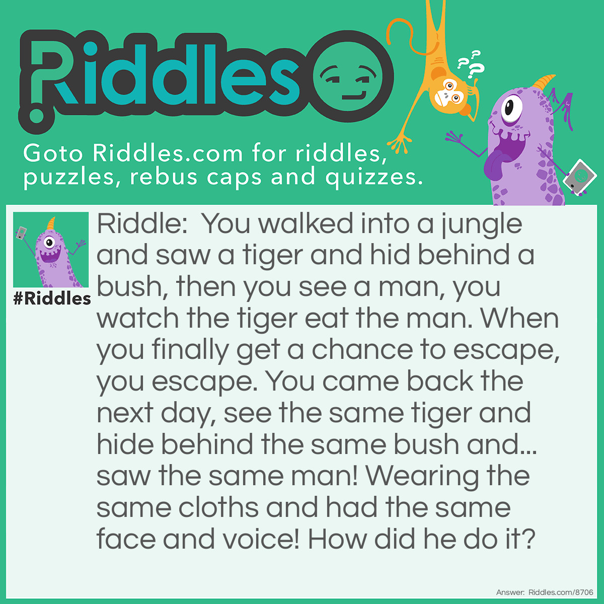 Riddle: You walked into a jungle and saw a tiger and hid behind a bush, then you see a man, you watch the tiger eat the man. When you finally get a chance to escape, you escape. You came back the next day, see the same tiger and hide behind the same bush and... saw the same man! Wearing the same cloths and had the same face and voice! How did he do it? Answer: He didn’t do it, it was his twin brother.