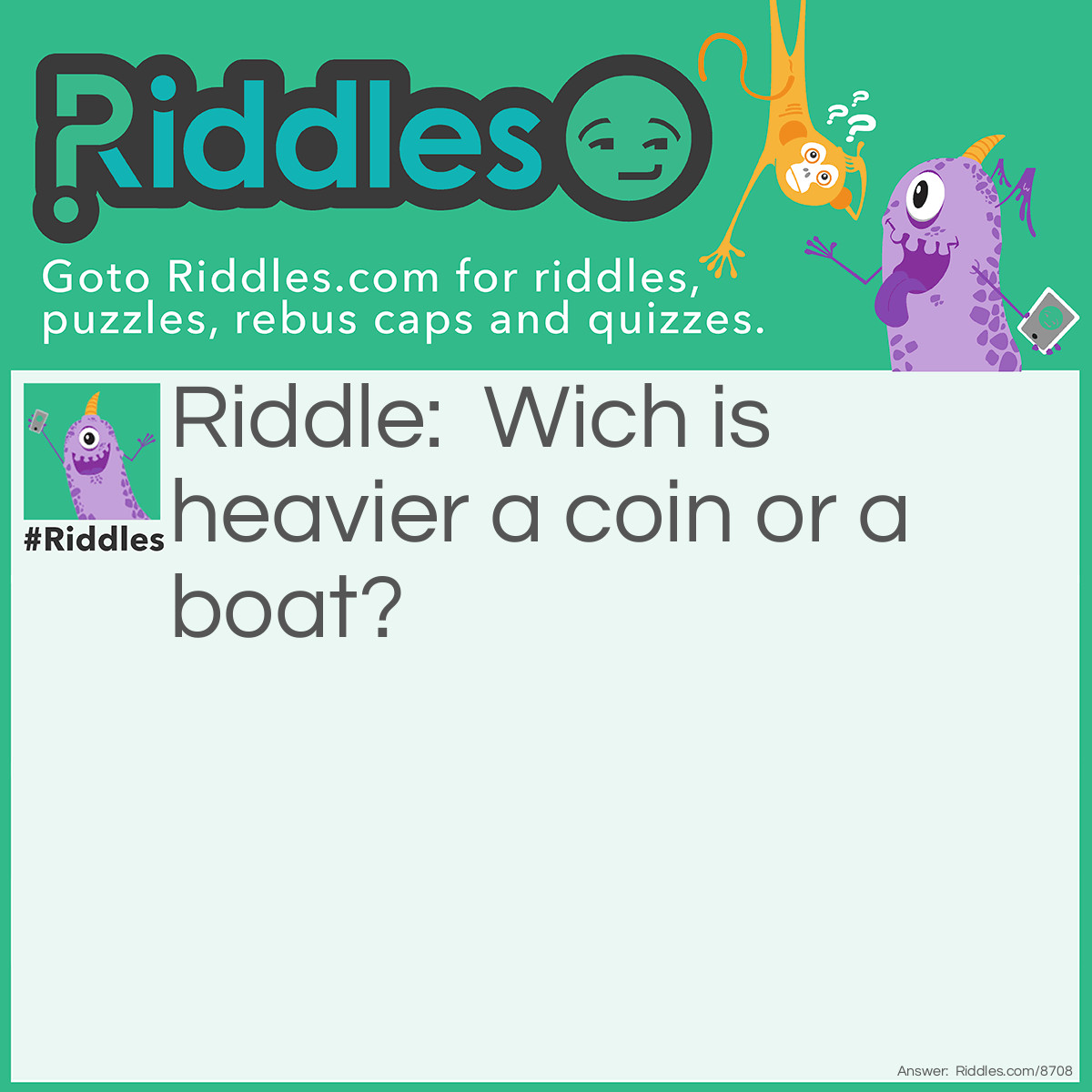 Riddle: Wich is heavier a coin or a boat? Answer: A coin is heavier a coin submerged and a boat floats