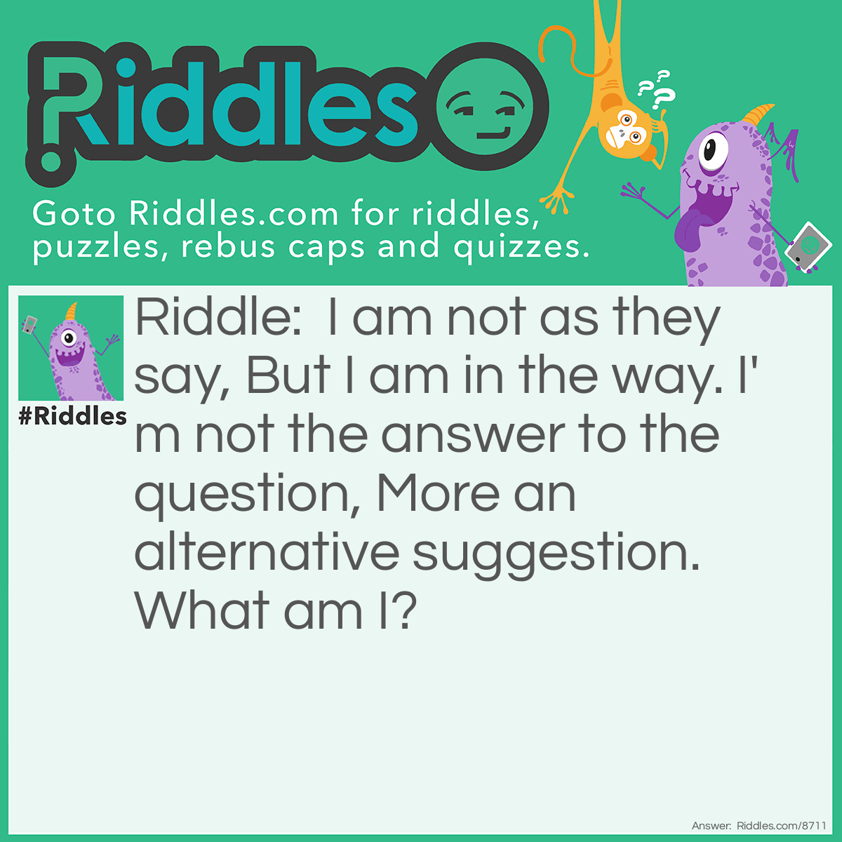 Riddle: I am not as they say, But I am in the way. I'm not the answer to the question, More an alternative suggestion. What am I? Answer: A lie.