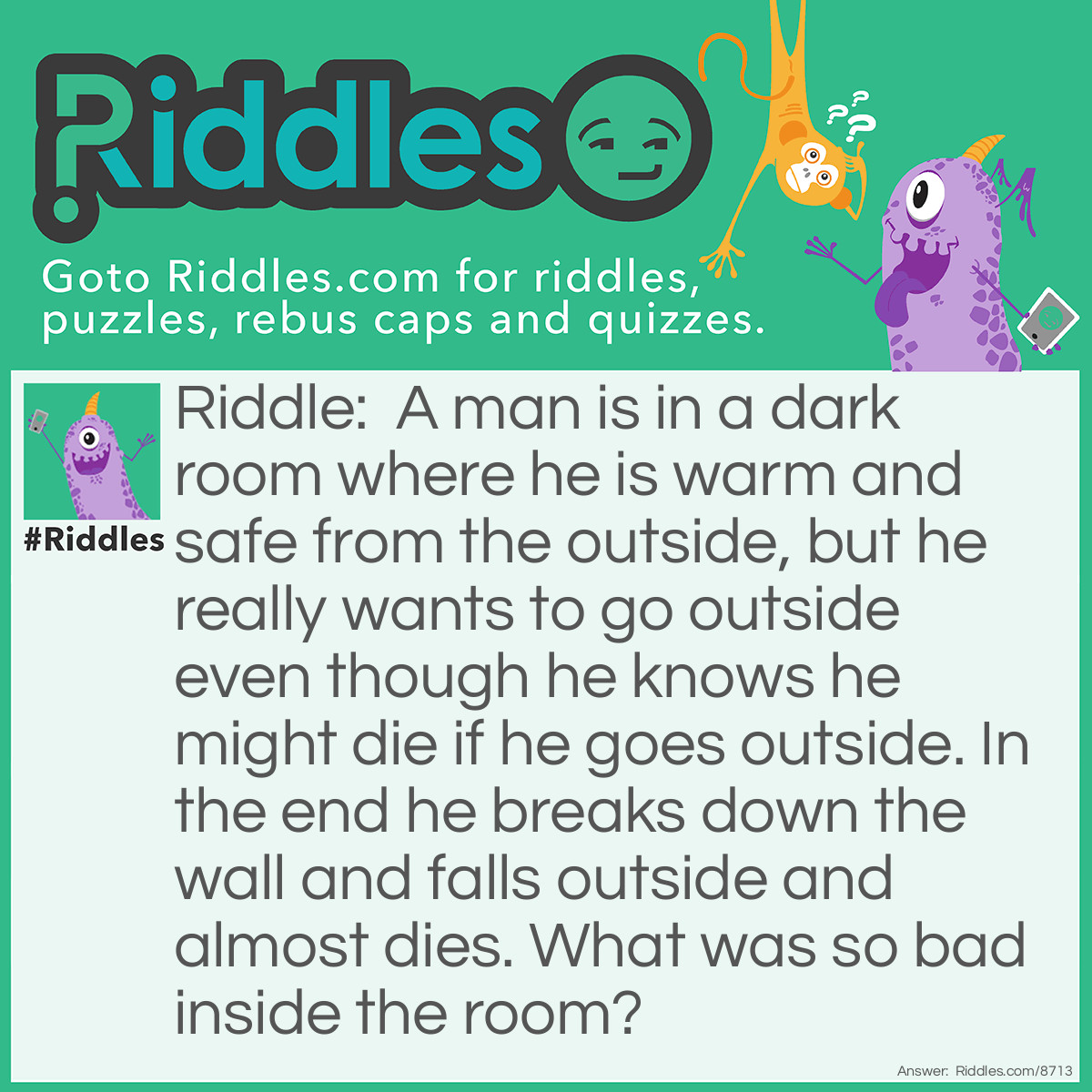 Riddle: A man is in a dark room where he is warm and safe from the outside, but he really wants to go outside even though he knows he might die if he goes outside. In the end he breaks down the wall and falls outside and almost dies. What was so bad inside the room? Answer: The dark room was a shark and the man had been eaten by the shark. The shark was filled with acid and so that was the bad thing inside the shark. It was better to go outside and maybe drown than stay in the shark and be disolved into food.