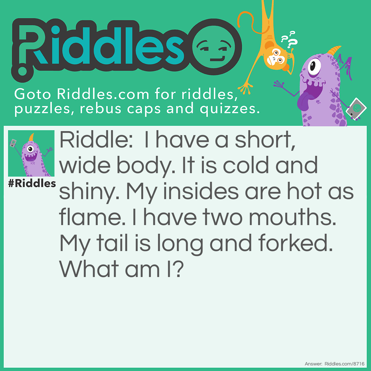 Riddle: I have a short, wide body. It is cold and shiny. My insides are hot as flame. I have two mouths. My tail is long and forked. What am I? Answer: A Toaster.