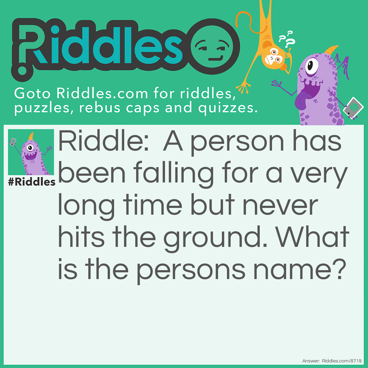 Riddle: A person has been falling for a very long time but never hits the ground. What is the persons name? Answer: The persons name is YOU, because you are falling through space forever (science)