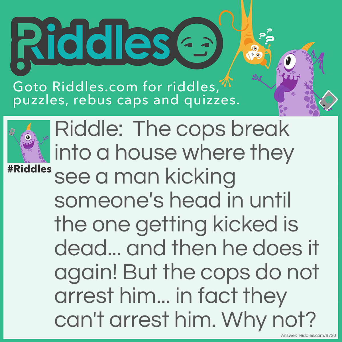 Riddle: The cops break into a house where they see a man kicking someone's head in until the one getting kicked is dead... and then he does it again! But the cops do not arrest him... in fact they can't arrest him. Why not? Answer: Because the man is Mario and he is a videogame!
