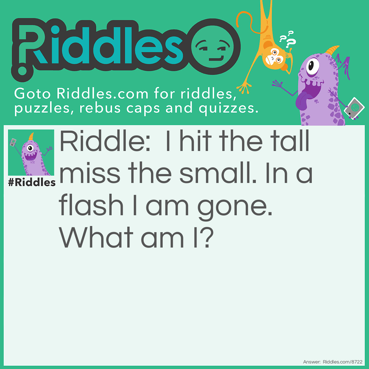 Riddle: I hit the tall miss the small. In a flash I am gone. What am I? Answer: Lightning.