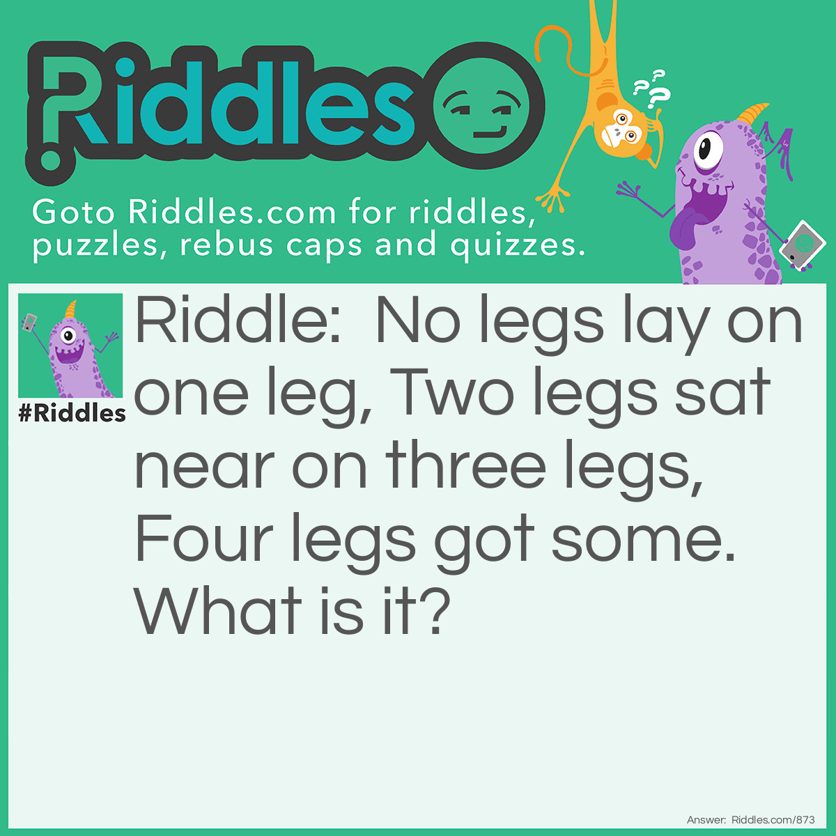Riddle: No legs lay on one leg, Two legs sat near on three legs, Four legs got some. What is it? Answer: Fish on a little table, man at table sitting on a stool, the cat has the bones.
