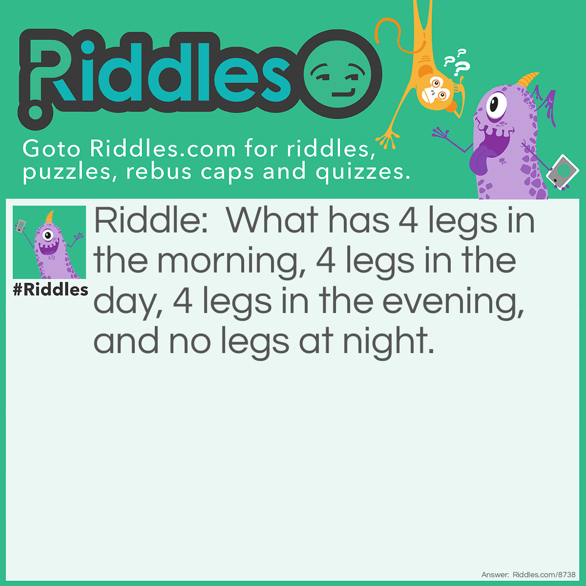 Riddle: What has 4 legs in the morning, 4 legs in the day, 4 legs in the evening, and no legs at night? Answer: A horse. It had a lame leg and got put down in the evening