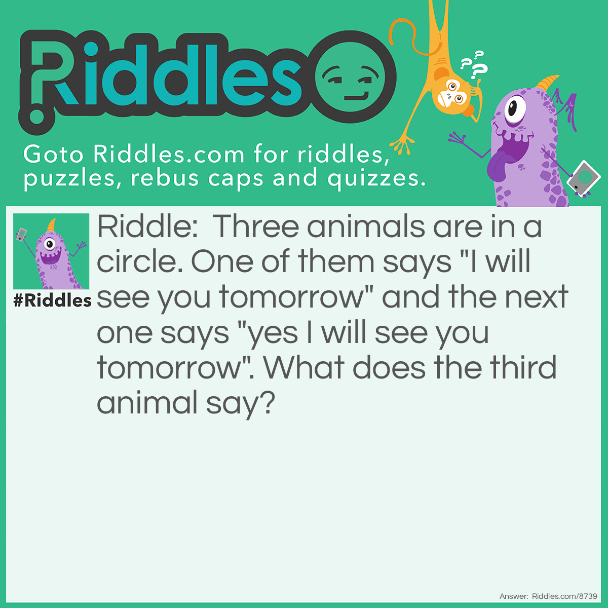 Riddle: Three animals are in a circle. One of them says "I will see you tomorrow" and the next one says "yes I will see you tomorrow". What does the third animal say? Answer: The last animal says "I will see you today" because it was in the night and it had gone to tomorrow while they were all talking.