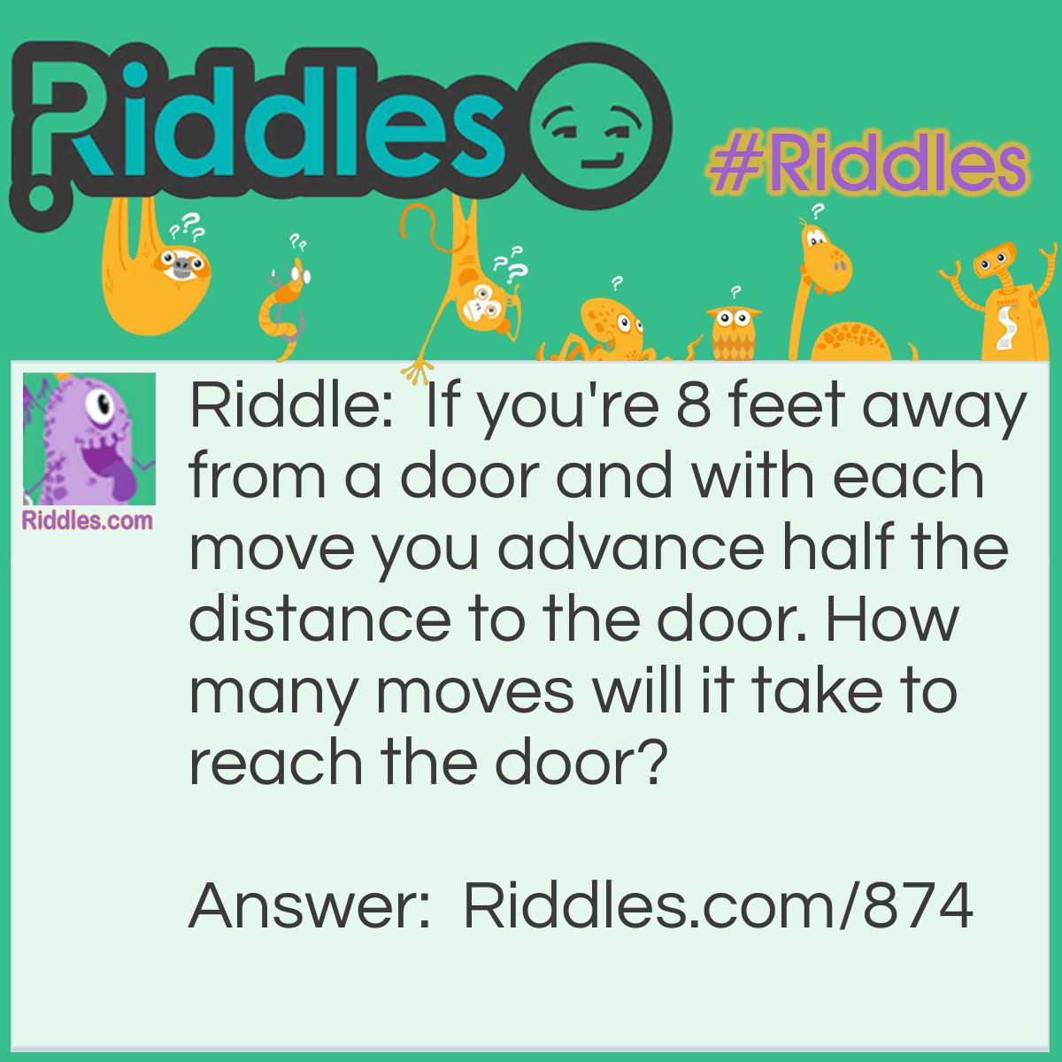 Riddle: If you're 8 feet away from a door and with each move you advance half the distance to the door. How many moves will it take to reach the door? Answer: You will never reach the door! If you only move half the distance, then you will always have half the distance remaining no matter how small the number.