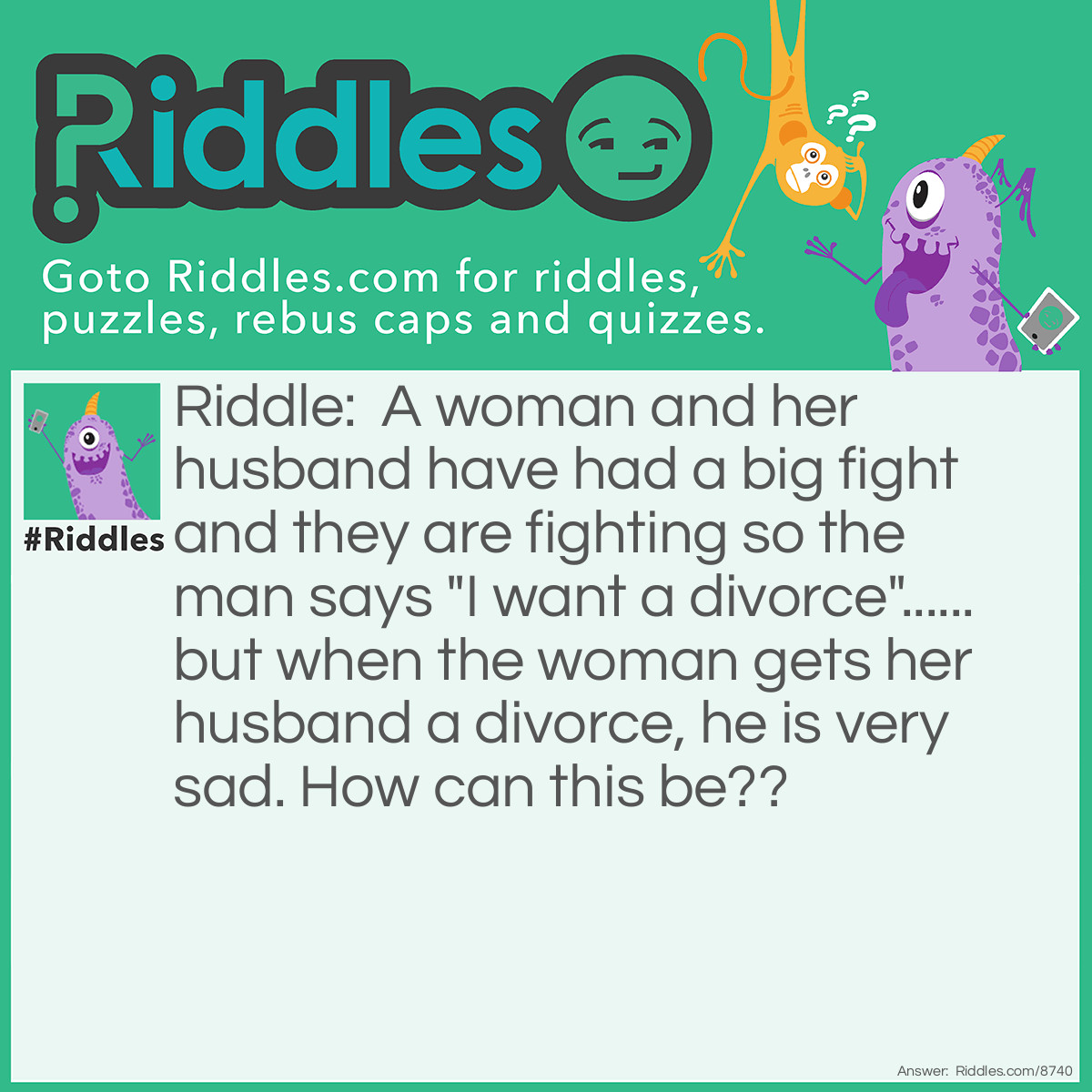 Riddle: A woman and her husband have had a big fight and they are fighting so the man says "I want a divorce"...... but when the woman gets her husband a divorce, he is very sad. How can this be?? Answer: The man had really said "I want a big horse" but it was very hard to hear what he had said because he was mumbling.