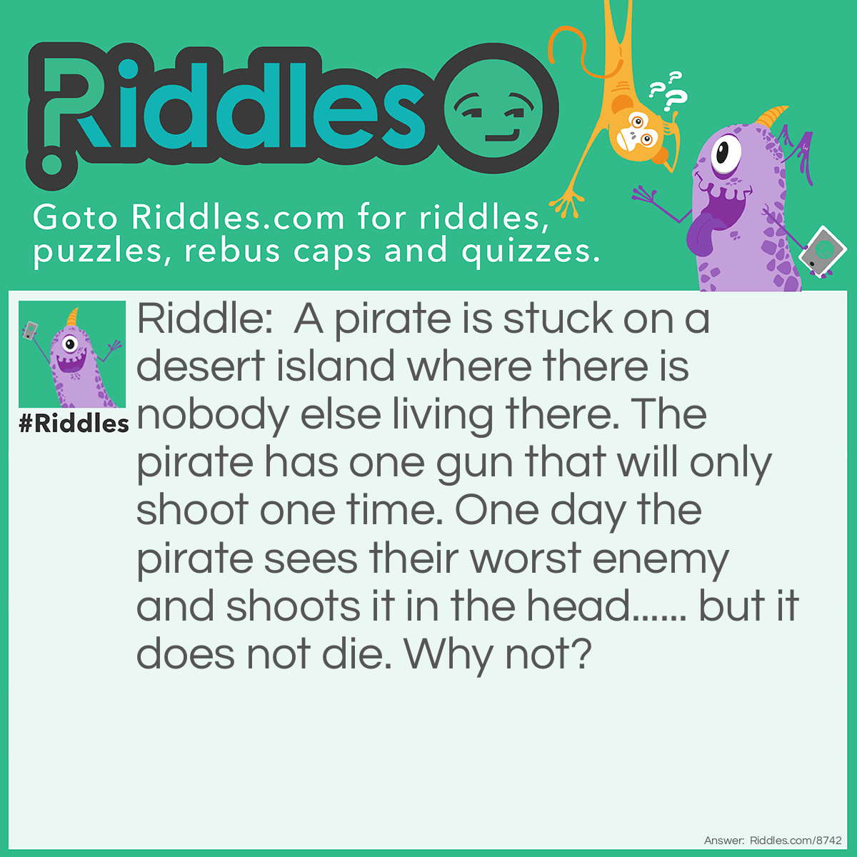 Riddle: A pirate is stuck on a desert island where there is nobody else living there. The pirate has one gun that will only shoot one time. One day the pirate sees their worst enemy and shoots it in the head...... but it does not die. Why not? Answer: The pirates worst enemy looks the same as the pirate and is also a pirate..... so the pirate had only seen their reflection and thought it was their worst enemy. So they shot the gun at the sea which did not die.