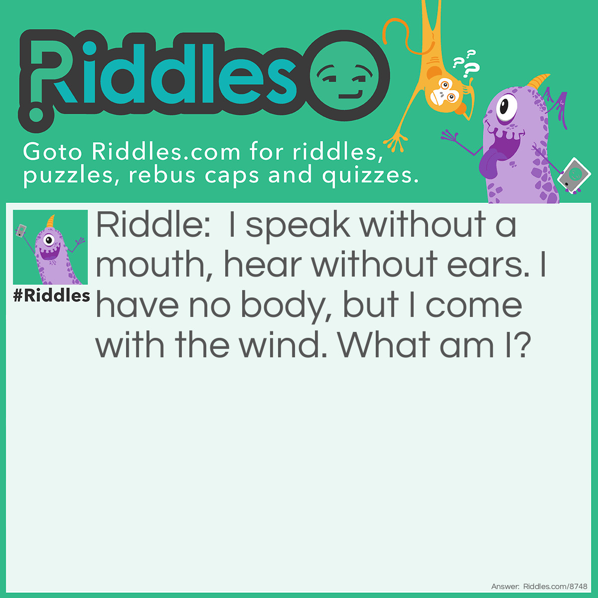 Riddle: I speak without a mouth, hear without ears. I have no body, but I come with the wind. What am I? Answer: An echo.