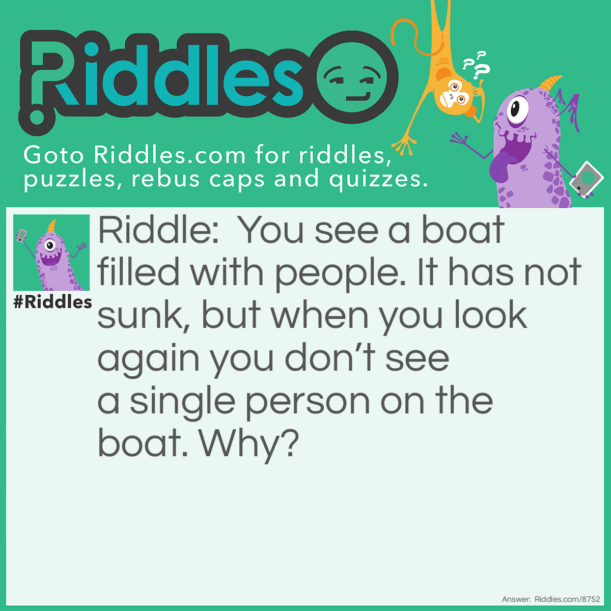 Riddle: You see a boat filled with people. It has not sunk, but when you look again you don't see a single person on the boat. Why? Answer: All the people were married