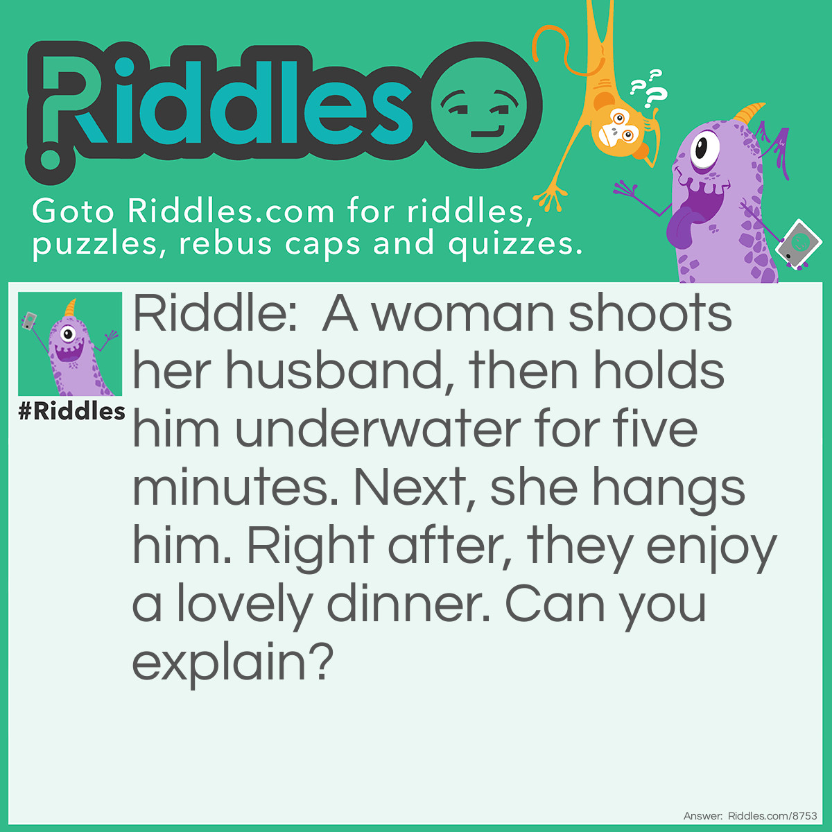 Riddle: A woman shoots her husband, then holds him underwater for five minutes. Next, she hangs him. Right after, they enjoy a lovely dinner. Can you explain? Answer: She took a picture of him and developed it in her dark room.