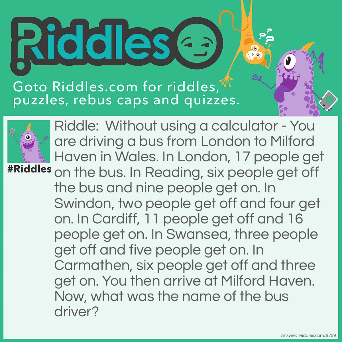 Riddle: Without using a calculator - You are driving a bus from London to Milford Haven in Wales. In London, 17 people get on the bus. In Reading, six people get off the bus and nine people get on. In Swindon, two people get off and four get on. In Cardiff, 11 people get off and 16 people get on. In Swansea, three people get off and five people get on. In Carmathen, six people get off and three get on. You then arrive at Milford Haven. Now, what was the name of the bus driver? Answer: You!