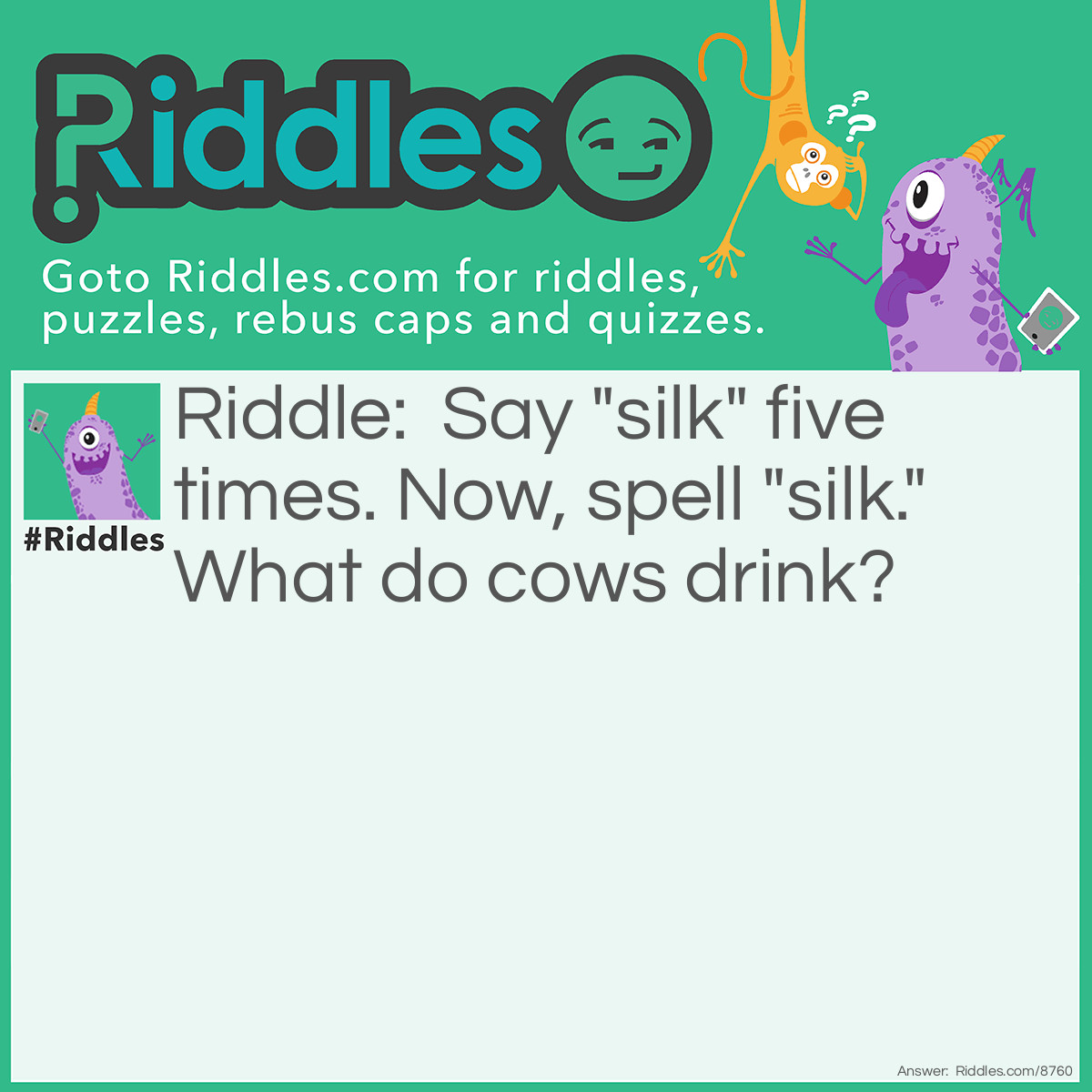 Riddle: Say "silk" five times. Now, spell "silk." What do cows drink? Answer: Cows drink water. If you said "milk," Your brain is obviously over-stressed and may even overheat. It may be that you need to content yourself with reading something more appropriate such as "Children's World." Just Kidding.
