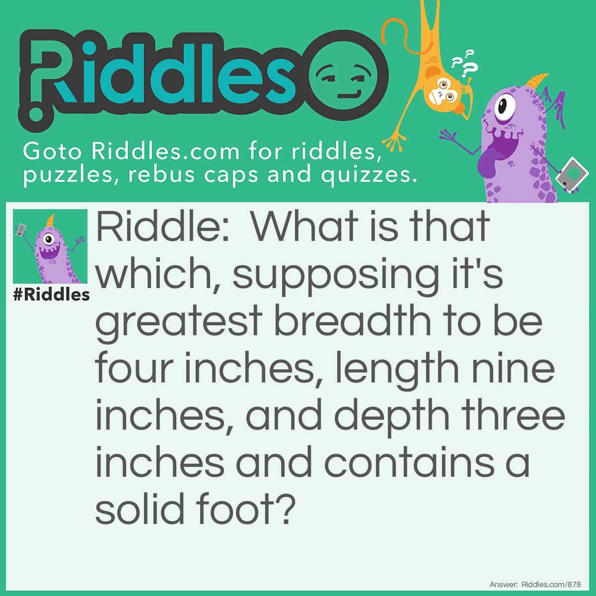 Riddle: What is that which, supposing it's greatest breadth to be four inches, length nine inches, and depth three inches and contains a solid foot? Answer: A shoe.