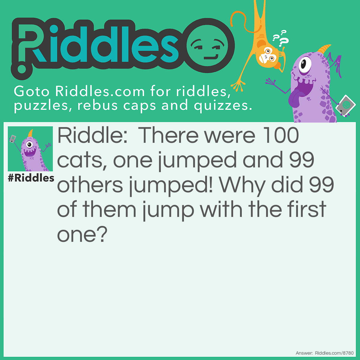 Riddle: There were 100 cats, one jumped and 99 others jumped! Why did 99 of them jump with the first one? Answer: Because they were copy-cats!