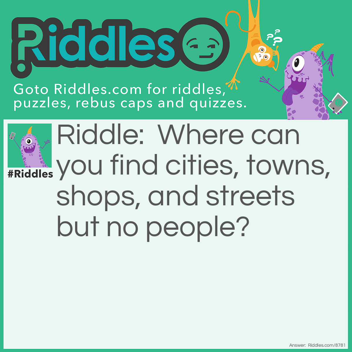 Riddle: Where can you find cities, towns, shops, and streets but no people? Answer: A map. Don't tell me you didn't get that right