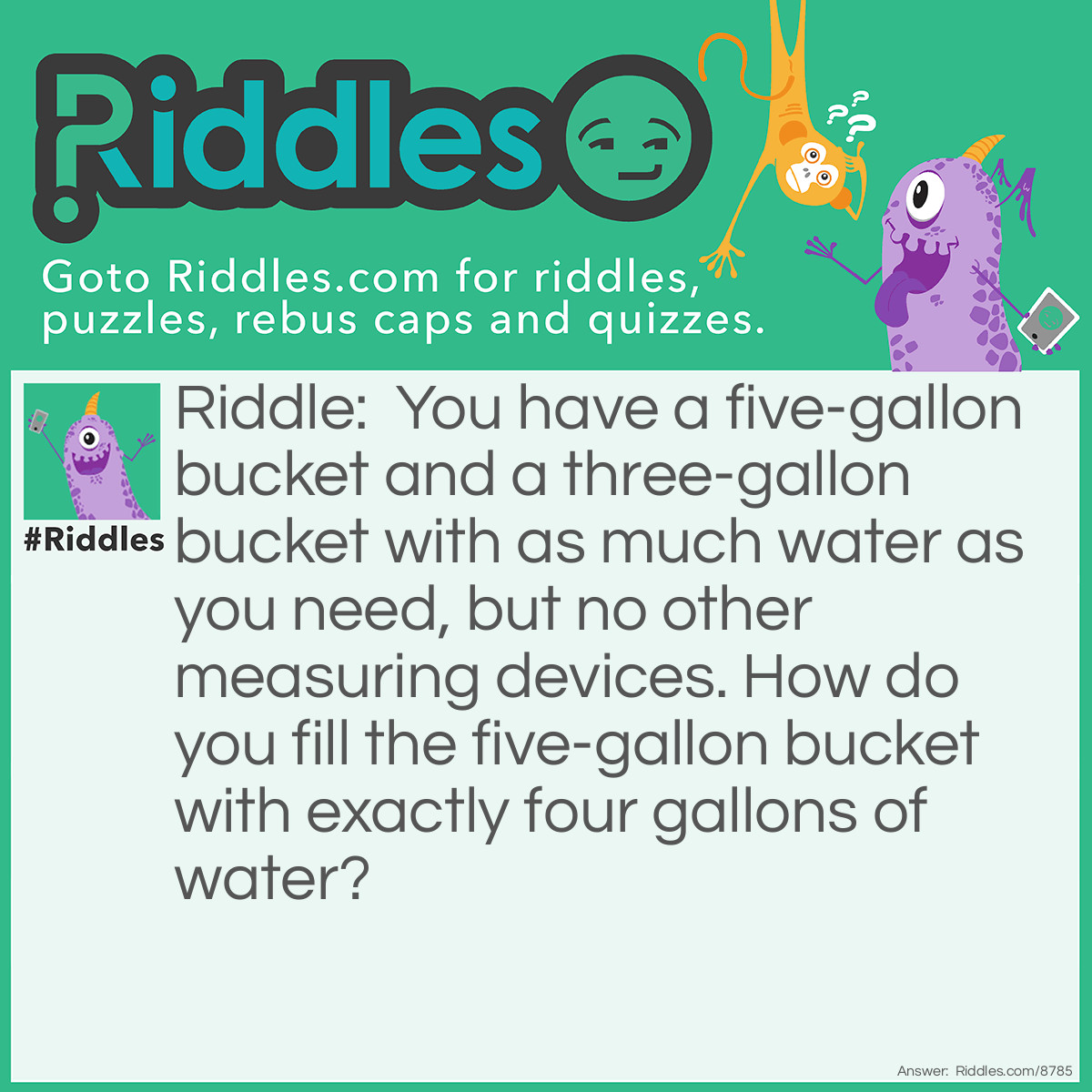 Riddle: You have a five-gallon bucket and a three-gallon bucket with as much water as you need, but no other measuring devices. How do you fill the five-gallon bucket with exactly four gallons of water? Answer: Fill the five-gallon bucket all the way up. Pour it into the three-gallon bucket until it is full. Empty the three-gallon bucket. Pour the remaining two gallons into the three-gallon bucket. Fill the five-gallon bucket all the way up, then finish filling the three-gallon bucket, leaving four gallons in the five-gallon bucket.