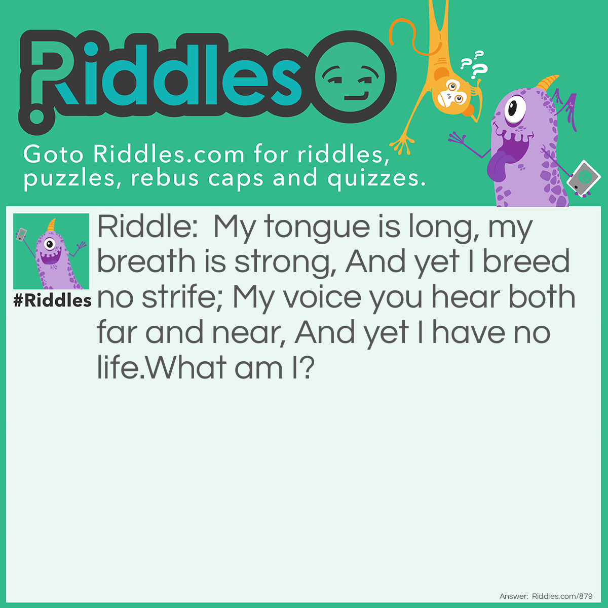 Riddle: My tongue is long, my breath is strong, And yet I breed no strife; My voice you hear both far and near, And yet I have no life.
What am I? Answer: A bell.