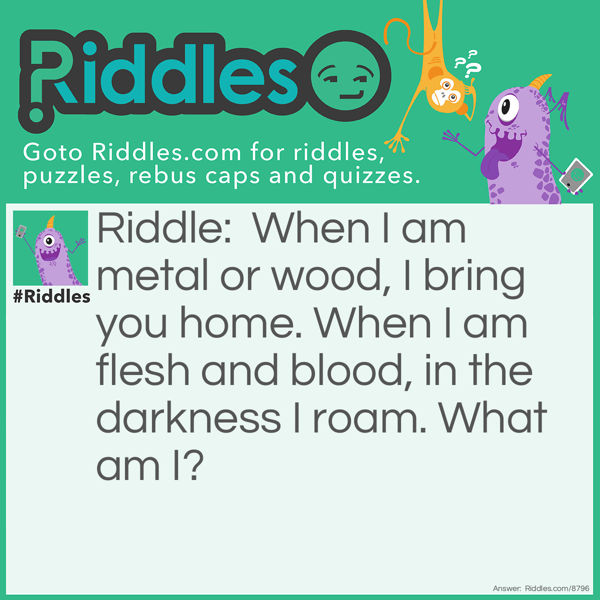Riddle: When I am metal or wood, I bring you home. When I am flesh and blood, in the darkness I roam. What am I? Answer: A bat.
