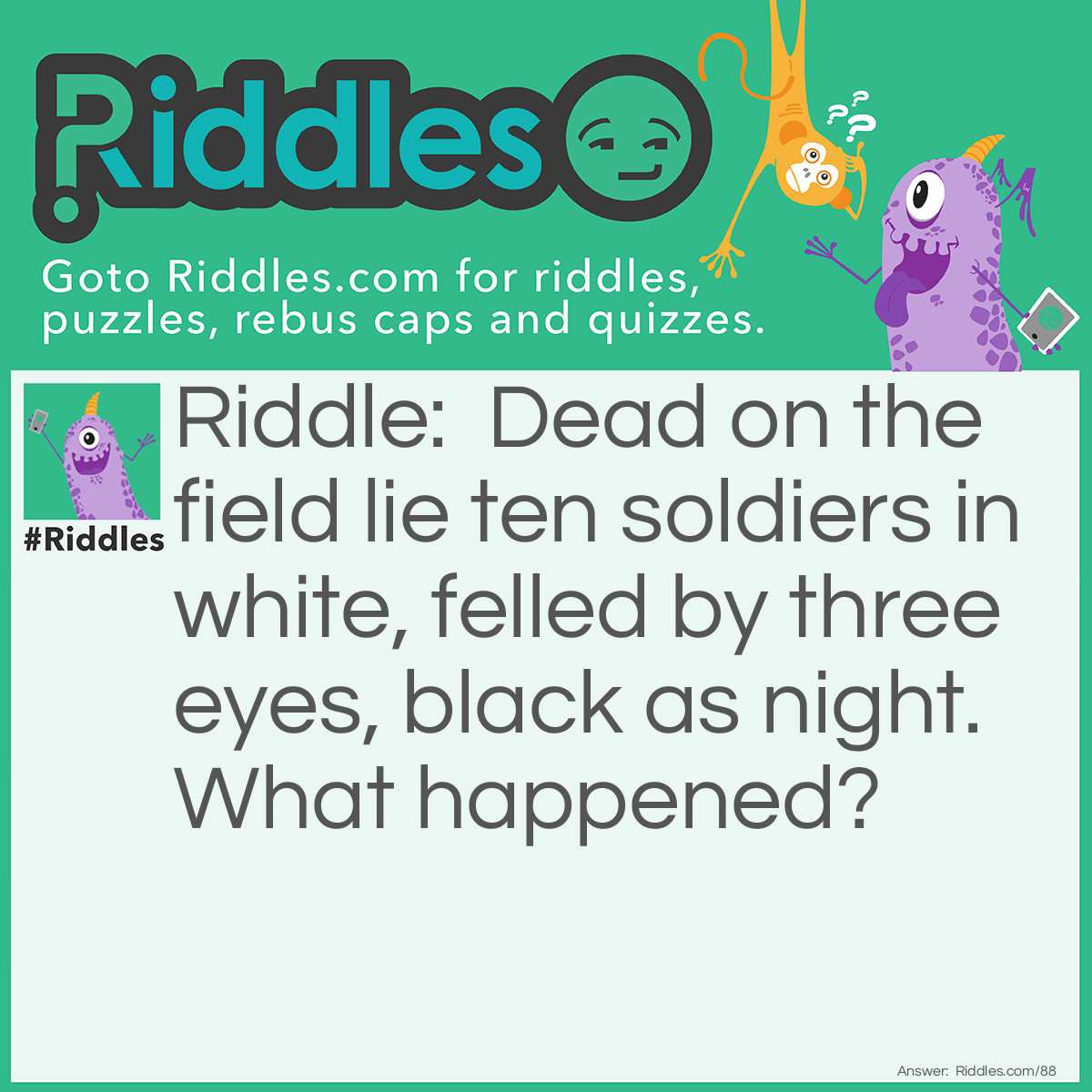 Riddle: Dead on the field lie ten soldiers in white, felled by three eyes, black as night. What happened? Answer: A strike was thrown in 10 pin bowling.