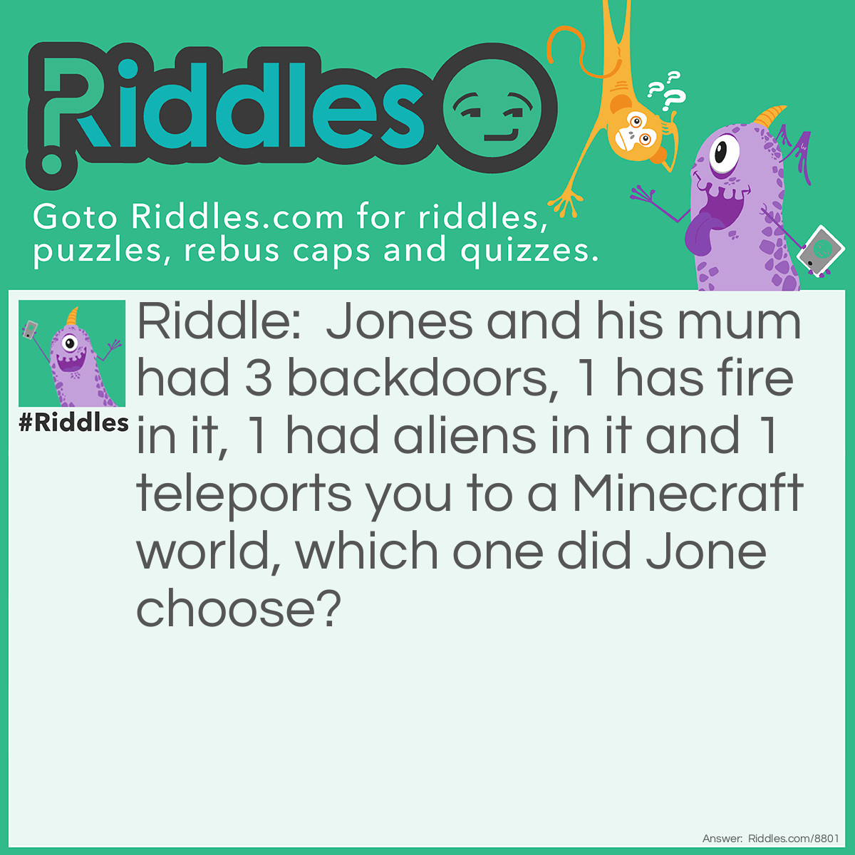 Riddle: Jones and his mum had 3 backdoors, 1 has fire in it, 1 had aliens in it and 1 teleports you to a Minecraft world, which one did Jone choose? Answer: Jone chose none of them, did I say that Jones and his mum wanted to get out of the house at the start? nope!